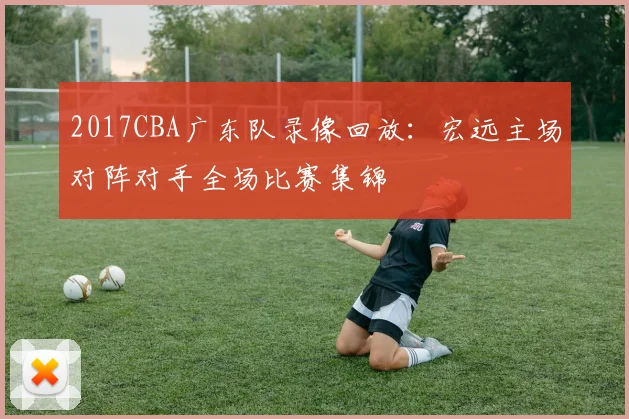 2017CBA广东队录像回放：宏远主场对阵对手全场比赛集锦